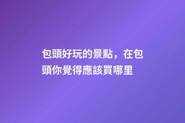 包頭好玩的景點，在包頭你覺得應該買哪里-第1張-觀點-玄機派