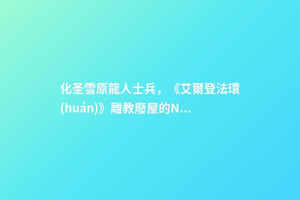 化圣雪原龍人士兵，《艾爾登法環(huán)》離教廢屋的NPC喚醒攻略-第1張-觀點-玄機派