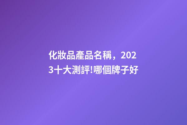 化妝品產品名稱，2023十大測評!哪個牌子好-第1張-觀點-玄機派