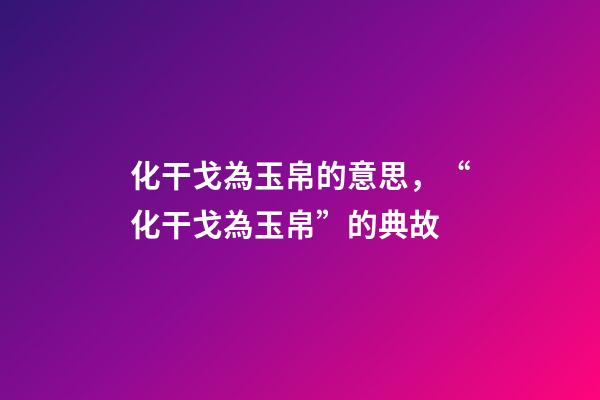 化干戈為玉帛的意思，“化干戈為玉帛”的典故-第1張-觀點-玄機派