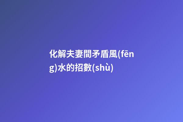 化解夫妻間矛盾風(fēng)水的招數(shù)