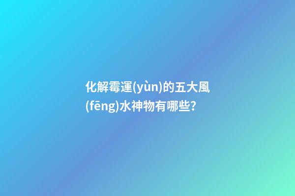 化解霉運(yùn)的五大風(fēng)水神物有哪些？