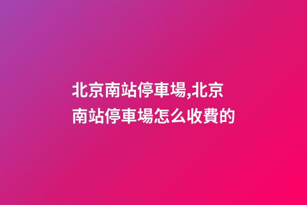 北京南站停車場,北京南站停車場怎么收費的-第1張-觀點-玄機派