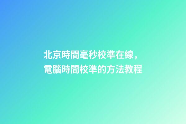 北京時間毫秒校準在線，電腦時間校準的方法教程-第1張-觀點-玄機派