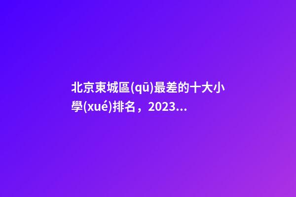 北京東城區(qū)最差的十大小學(xué)排名，2023版一句話簡(jiǎn)評(píng)東城的小學(xué)(一)-第1張-觀點(diǎn)-玄機(jī)派