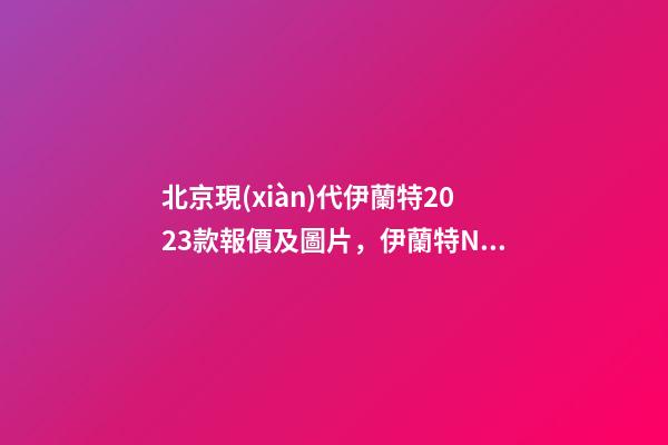 北京現(xiàn)代伊蘭特2023款報價及圖片，伊蘭特N年底入華-第1張-觀點-玄機派