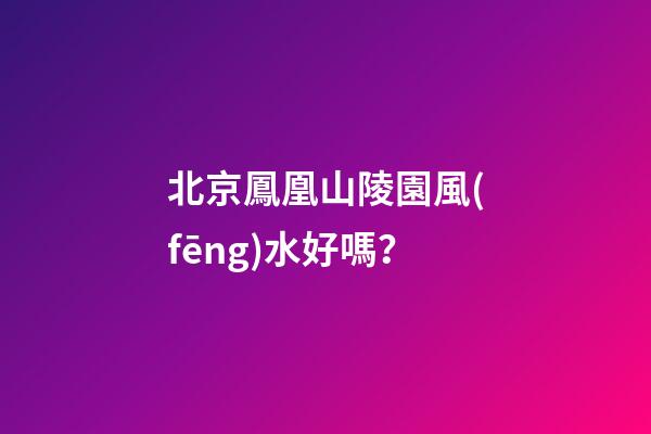 北京鳳凰山陵園風(fēng)水好嗎？