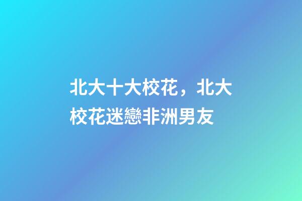 北大十大校花，北大校花迷戀非洲男友-第1張-觀點-玄機派