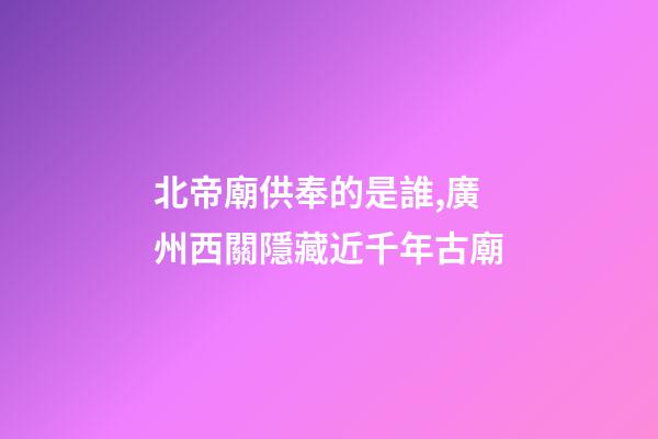北帝廟供奉的是誰,廣州西關隱藏近千年古廟-第1張-觀點-玄機派