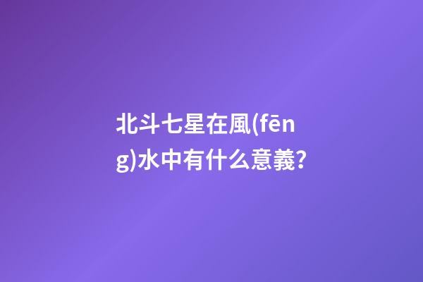 北斗七星在風(fēng)水中有什么意義？