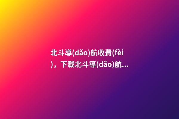 北斗導(dǎo)航收費(fèi)，下載北斗導(dǎo)航需要付費(fèi)-第1張-觀點(diǎn)-玄機(jī)派