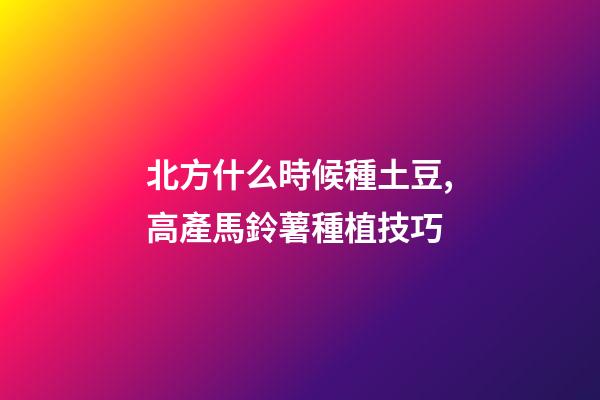 北方什么時候種土豆,高產馬鈴薯種植技巧-第1張-觀點-玄機派