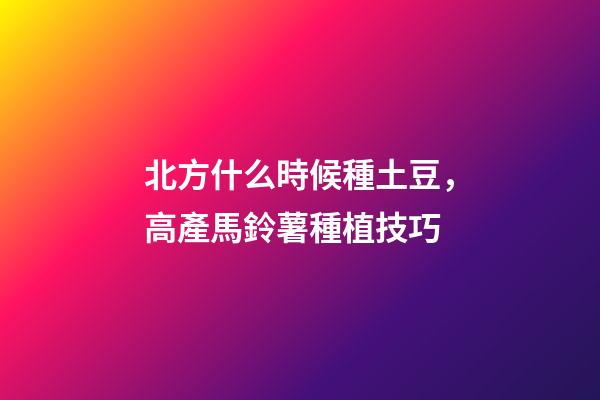 北方什么時候種土豆，高產馬鈴薯種植技巧-第1張-觀點-玄機派