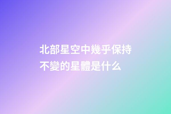 北部星空中幾乎保持不變的星體是什么-第1張-星座運勢-玄機派