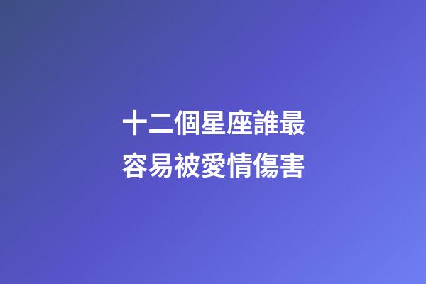 十二個星座誰最容易被愛情傷害-第1張-星座運勢-玄機派