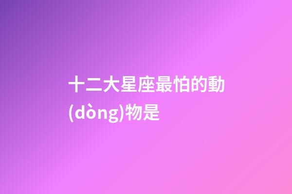 十二大星座最怕的動(dòng)物是-第1張-星座運(yùn)勢(shì)-玄機(jī)派