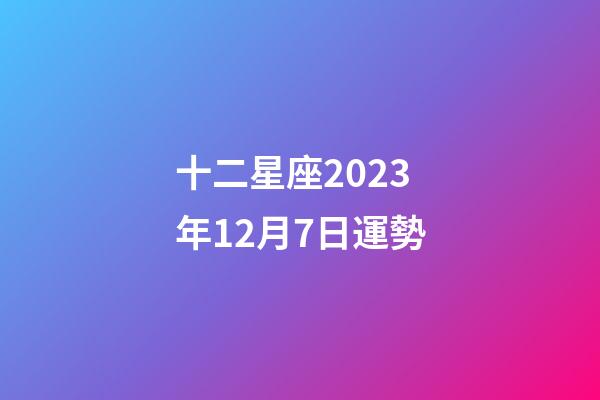 十二星座2023年12月7日運勢-第1張-星座運勢-玄機派