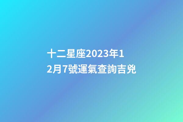 十二星座2023年12月7號運氣查詢吉兇-第1張-星座運勢-玄機派