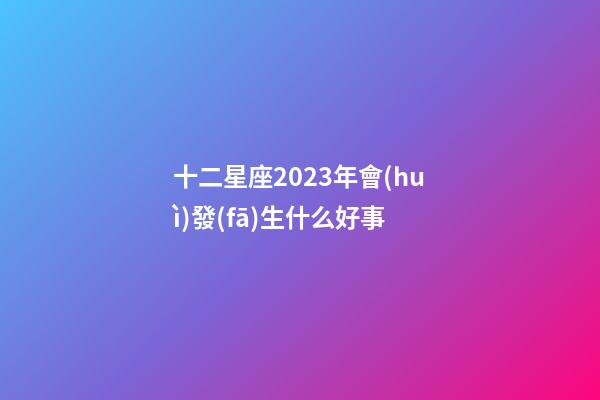 十二星座2023年會(huì)發(fā)生什么好事-第1張-星座運(yùn)勢(shì)-玄機(jī)派