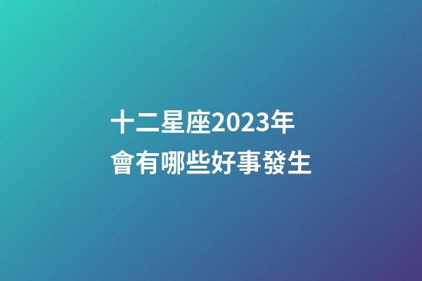 十二星座2023年會有哪些好事發生-第1張-星座運勢-玄機派