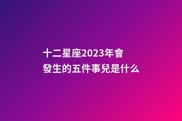 十二星座2023年會發生的五件事兒是什么-第1張-星座運勢-玄機派