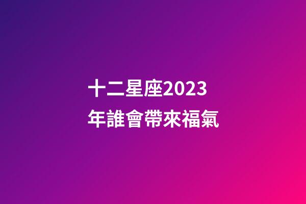 十二星座2023年誰會帶來福氣-第1張-星座運勢-玄機派