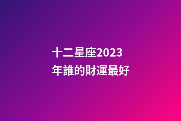 十二星座2023年誰的財運最好-第1張-星座運勢-玄機派