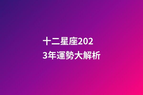 十二星座2023年運勢大解析-第1張-星座運勢-玄機派