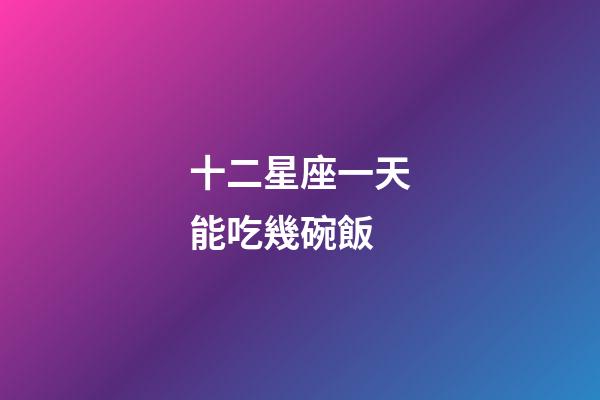 十二星座一天能吃幾碗飯-第1張-星座運勢-玄機派