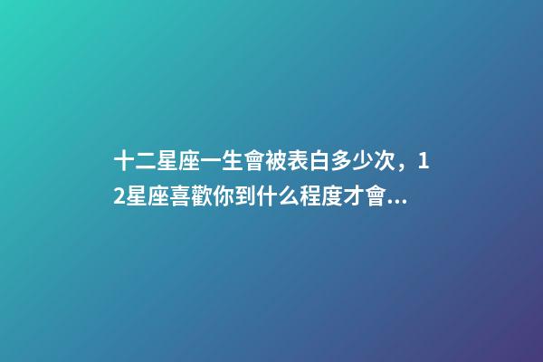 十二星座一生會被表白多少次，12星座喜歡你到什么程度才會去表白