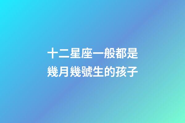 十二星座一般都是幾月幾號生的孩子-第1張-星座運勢-玄機派