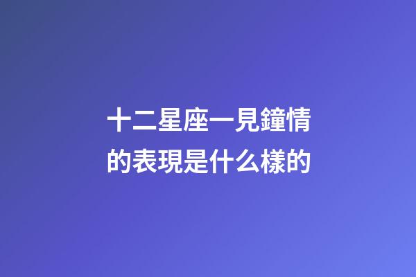 十二星座一見鐘情的表現是什么樣的-第1張-星座運勢-玄機派