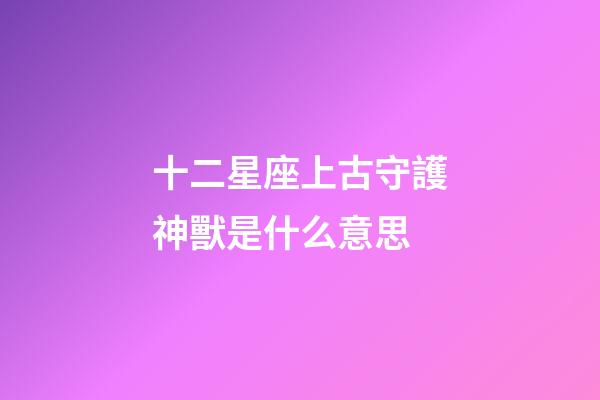 十二星座上古守護神獸是什么意思-第1張-星座運勢-玄機派