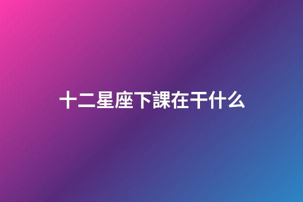 十二星座下課在干什么-第1張-星座運勢-玄機派