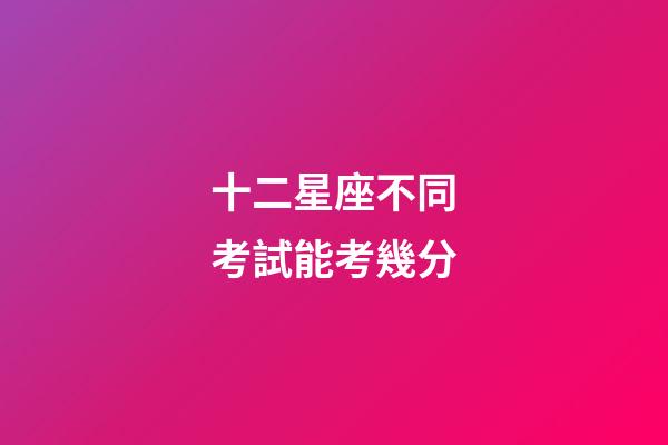 十二星座不同考試能考幾分-第1張-星座運勢-玄機派