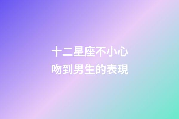 十二星座不小心吻到男生的表現-第1張-星座運勢-玄機派