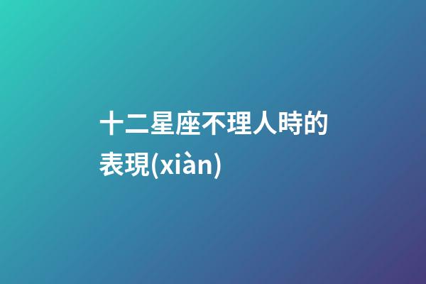 十二星座不理人時的表現(xiàn)-第1張-星座運勢-玄機(jī)派