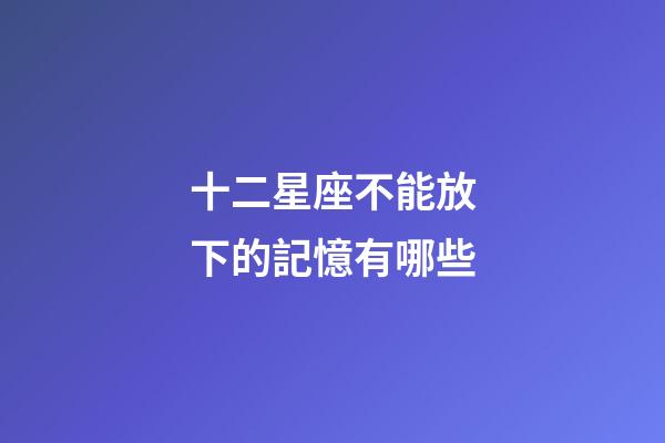 十二星座不能放下的記憶有哪些-第1張-星座運勢-玄機派