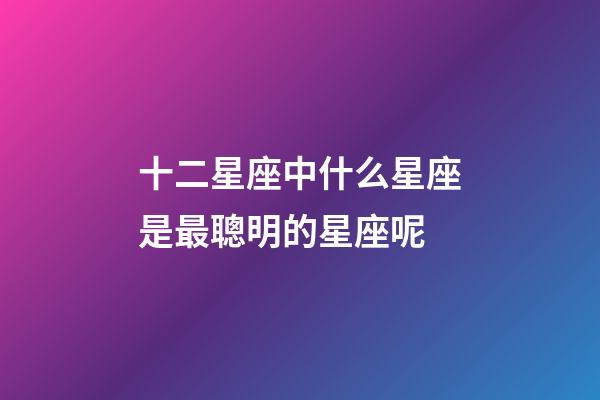 十二星座中什么星座是最聰明的星座呢-第1張-星座運(yùn)勢(shì)-玄機(jī)派