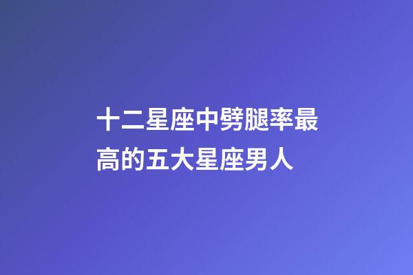十二星座中劈腿率最高的五大星座男人-第1張-星座運勢-玄機派