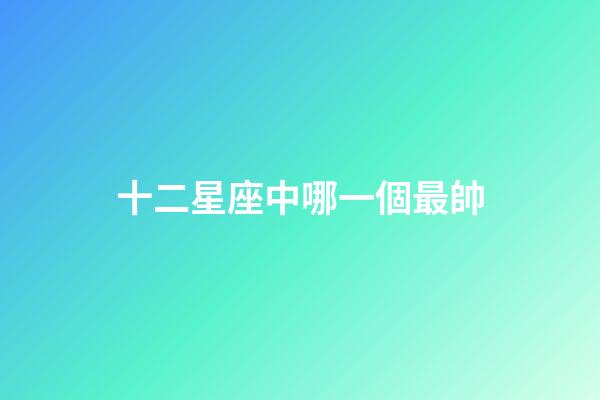 十二星座中哪一個最帥-第1張-星座運勢-玄機派