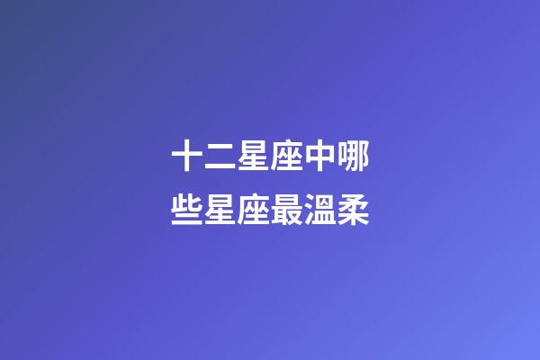 十二星座中哪些星座最溫柔-第1張-星座運勢-玄機派