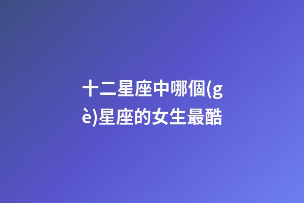 十二星座中哪個(gè)星座的女生最酷-第1張-星座運(yùn)勢(shì)-玄機(jī)派
