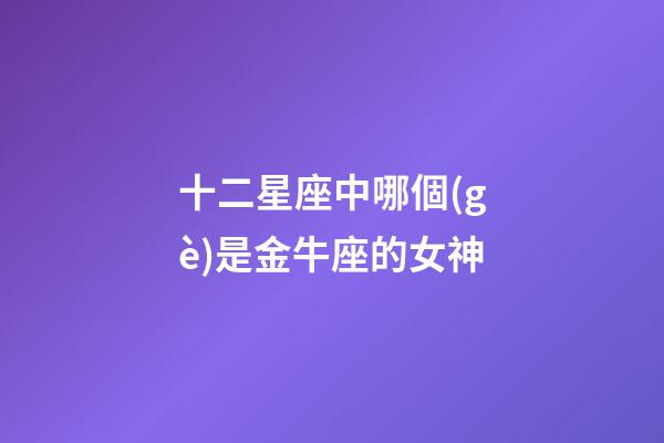 十二星座中哪個(gè)是金牛座的女神-第1張-星座運(yùn)勢(shì)-玄機(jī)派