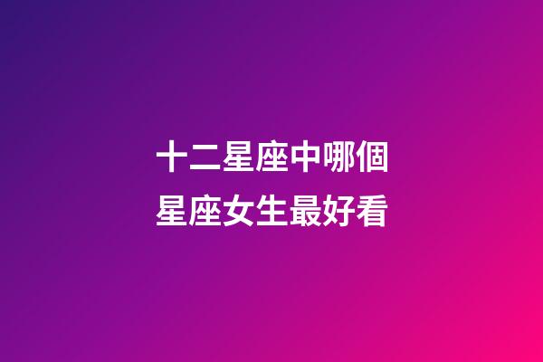十二星座中哪個星座女生最好看-第1張-星座運勢-玄機派
