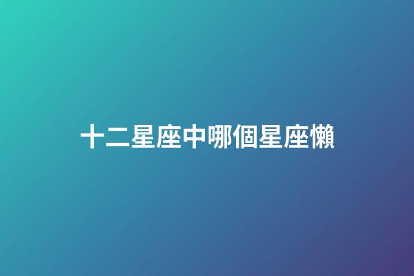 十二星座中哪個星座懶-第1張-星座運勢-玄機派