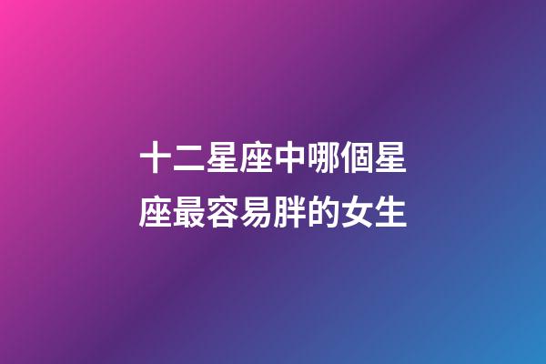 十二星座中哪個星座最容易胖的女生-第1張-星座運(yùn)勢-玄機(jī)派