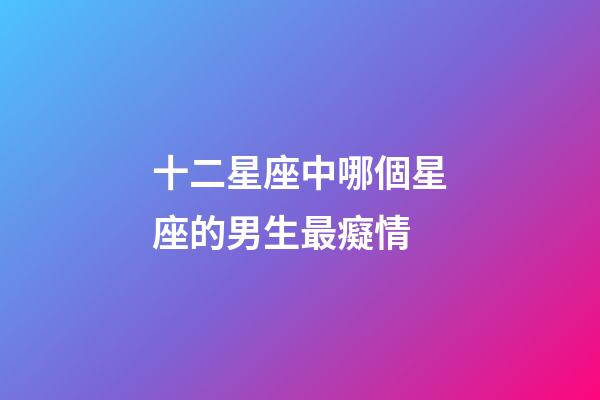 十二星座中哪個星座的男生最癡情-第1張-星座運勢-玄機派