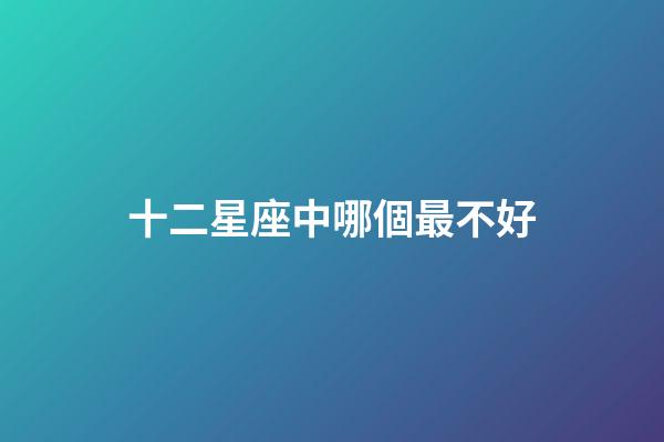 十二星座中哪個最不好-第1張-星座運勢-玄機派