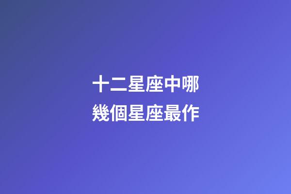十二星座中哪幾個星座最作-第1張-星座運勢-玄機派